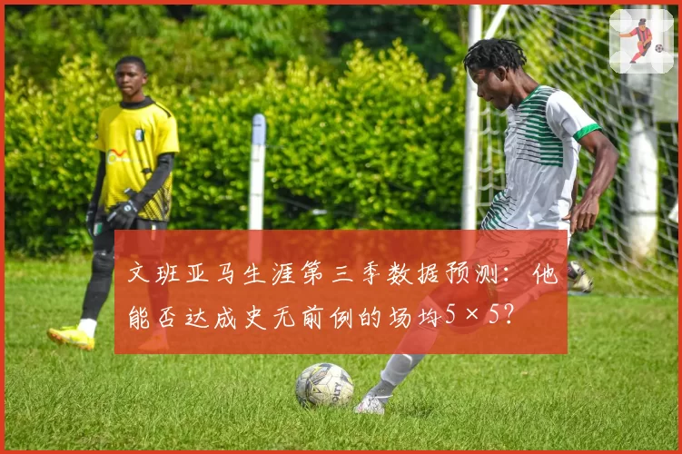 文班亚马生涯第三季数据预测：他能否达成史无前例的场均5×5？