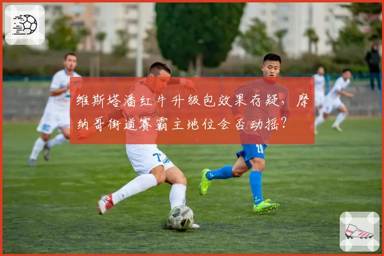 维斯塔潘红牛升级包效果存疑,摩纳哥街道赛霸主地位会否动摇?