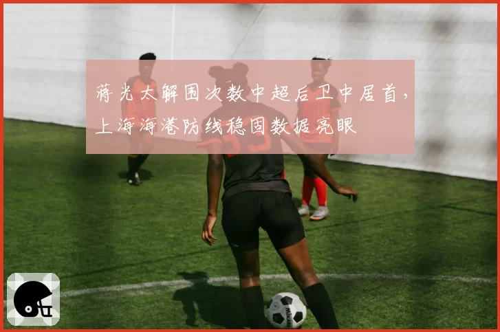 蒋光太解围次数中超后卫中居首,上海海港防线稳固数据亮眼
