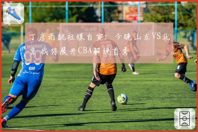 丁彦雨航社媒自宣：今晚山东VS北京 我将展开CBA解说首秀