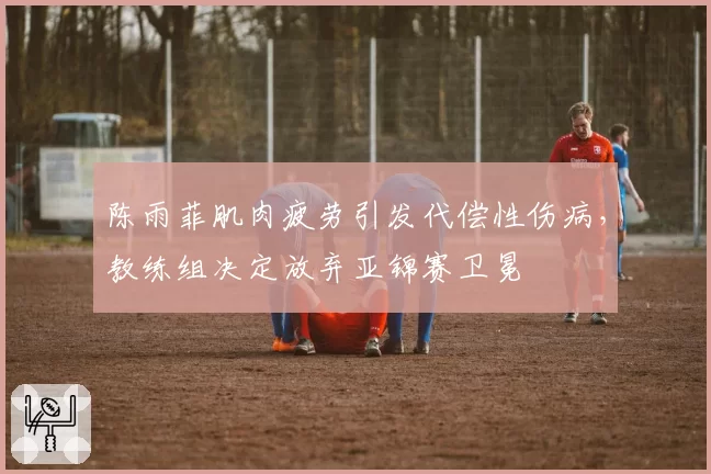 陈雨菲肌肉疲劳引发代偿性伤病，教练组决定放弃亚锦赛卫冕