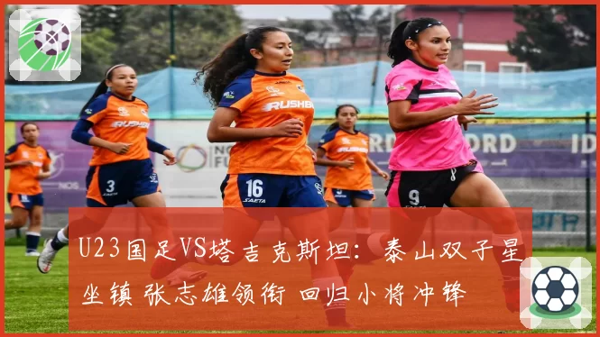 U23国足VS塔吉克斯坦:泰山双子星坐镇 张志雄领衔 回归小将冲锋