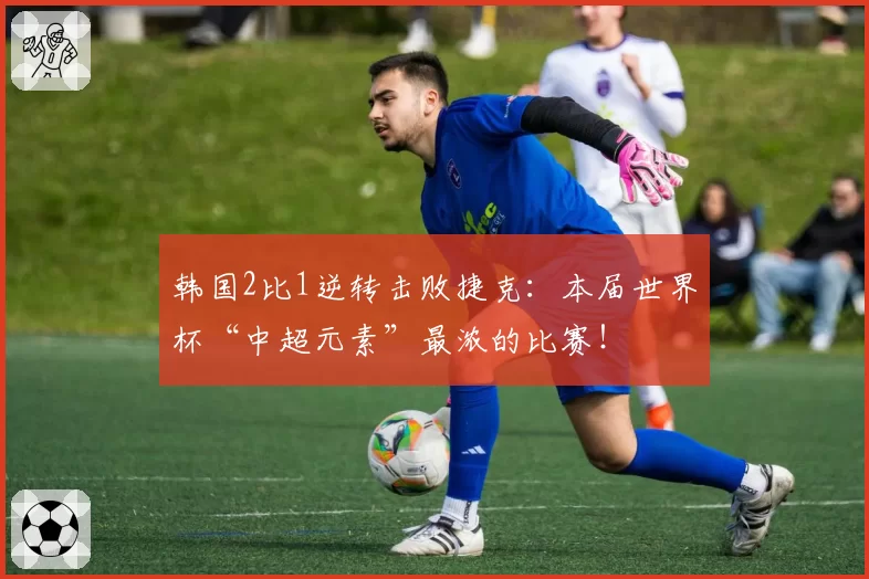 韩国2比1逆转击败捷克:本届世界杯“中超元素”最浓的比赛!