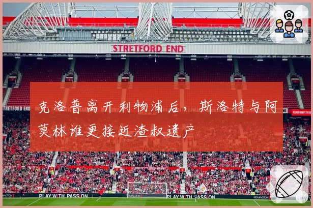 克洛普离开利物浦后，斯洛特与阿莫林谁更接近渣叔遗产