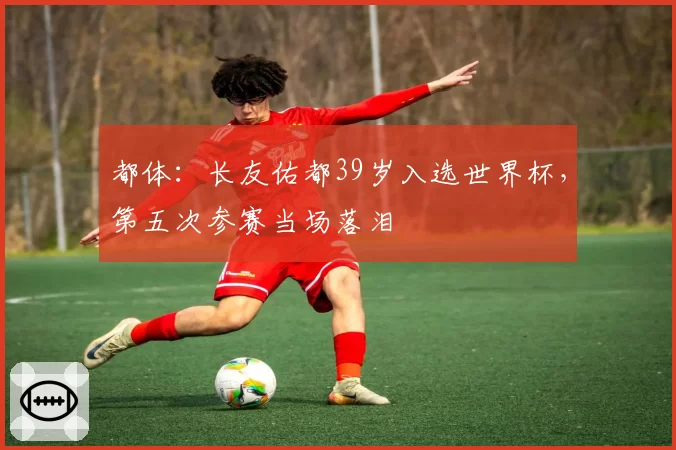 都体:长友佑都39岁入选世界杯,第五次参赛当场落泪