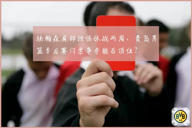 杨瀚森肩部挫伤休战两周，青岛男篮季后赛门票争夺能否顶住？