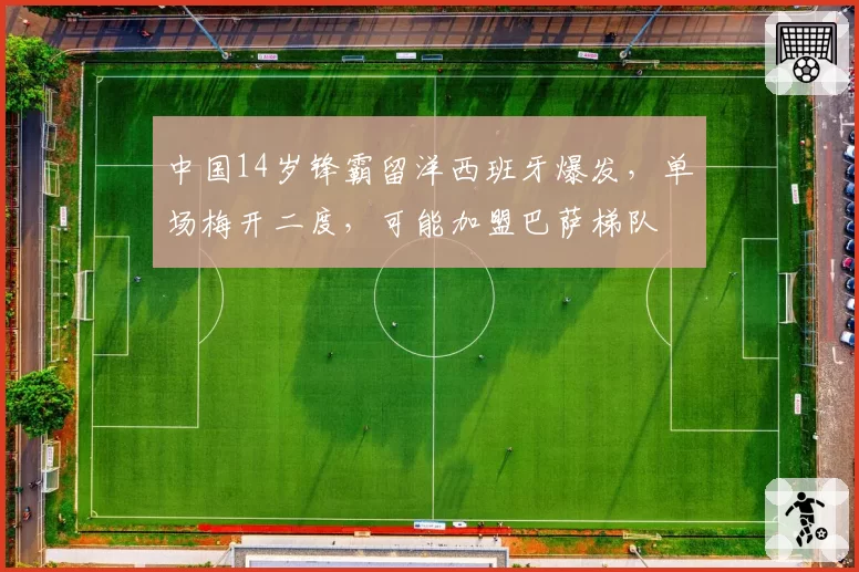中国14岁锋霸留洋西班牙爆发,单场梅开二度,可能加盟巴萨梯队