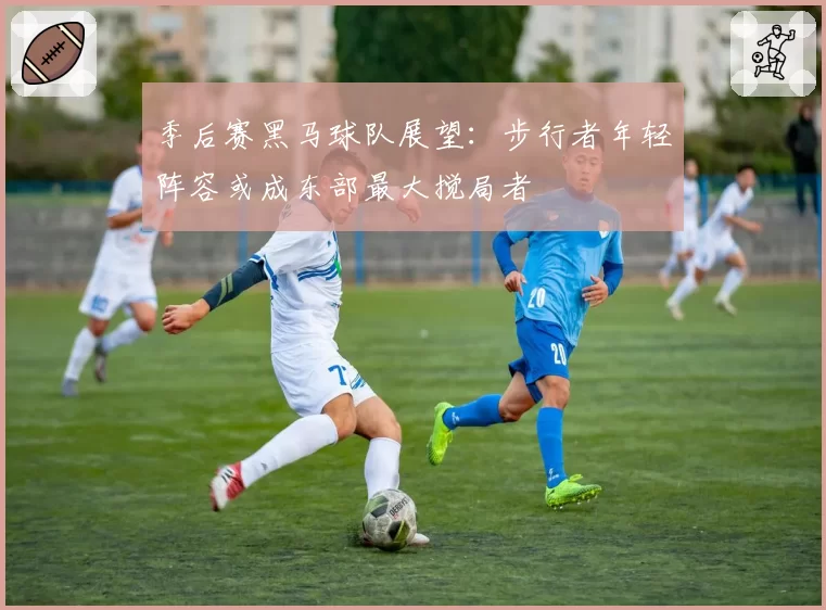 季后赛黑马球队展望：步行者年轻阵容或成东部最大搅局者