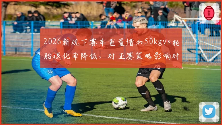 2026新规下赛车重量增加50kgvs轮胎退化率降低，对正赛策略影响对比分析