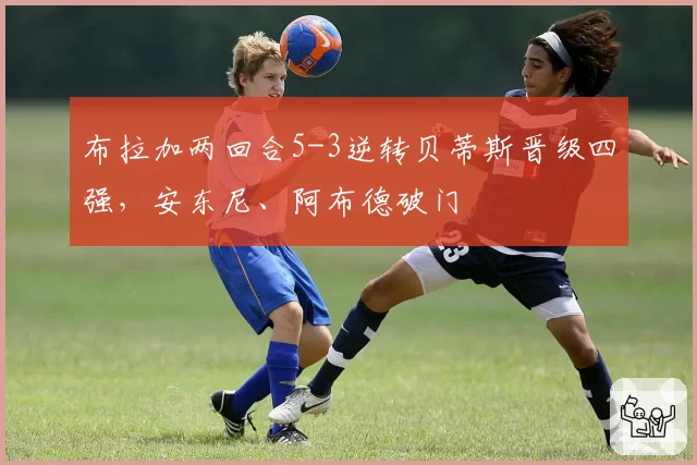 布拉加两回合5-3逆转贝蒂斯晋级四强，安东尼、阿布德破门