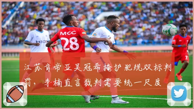 江苏肯帝亚吴冠希掩护犯规双标判罚，李楠直言裁判需要统一尺度