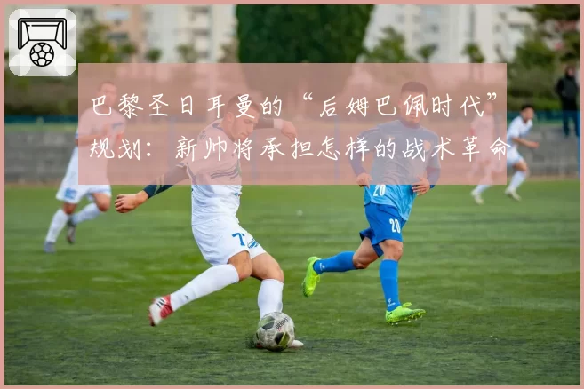 巴黎圣日耳曼的“后姆巴佩时代”规划：新帅将承担怎样的战术革命？