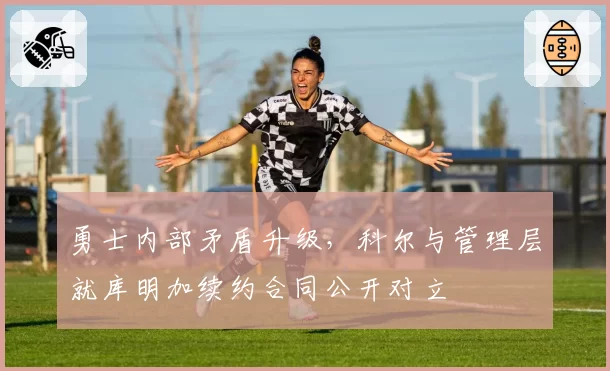 勇士内部矛盾升级，科尔与管理层就库明加续约合同公开对立