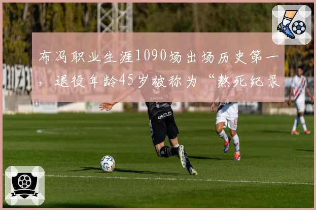 布冯职业生涯1090场出场历史第一，退役年龄45岁被称为“熬死纪录”