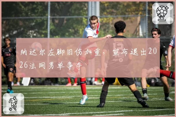 纳达尔左脚旧伤加重，宣布退出2026法网男单争夺