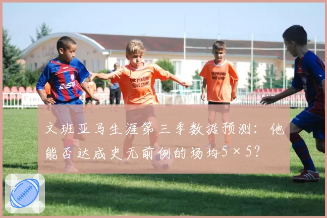 文班亚马生涯第三季数据预测:他能否达成史无前例的场均5×5?