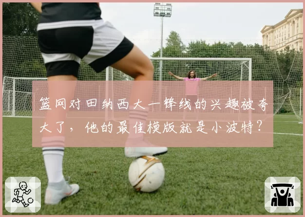 篮网对田纳西大一锋线的兴趣被夸大了，他的最佳模版就是小波特？