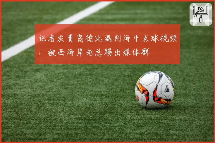 记者发青岛德比漏判海牛点球视频,被西海岸老总踢出媒体群
