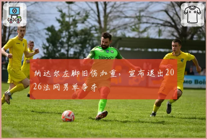 纳达尔左脚旧伤加重,宣布退出2026法网男单争夺