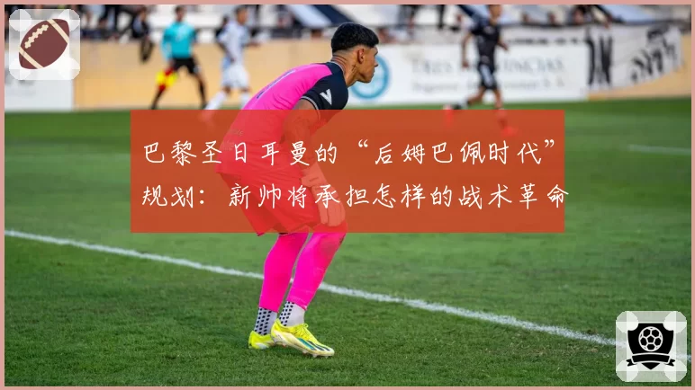 巴黎圣日耳曼的“后姆巴佩时代”规划:新帅将承担怎样的战术革命?