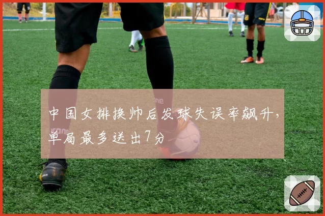 中国女排换帅后发球失误率飙升,单局最多送出7分