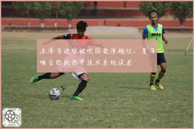 本泽马进球被吹因毫厘越位，皇马喉舌怒批西甲技术系统误差