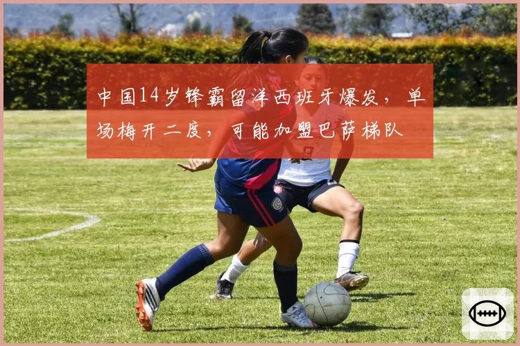 中国14岁锋霸留洋西班牙爆发,单场梅开二度,可能加盟巴萨梯队