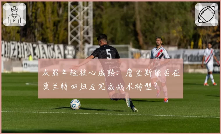 灰熊年轻核心成熟:詹金斯能否在莫兰特回归后完成战术转型?