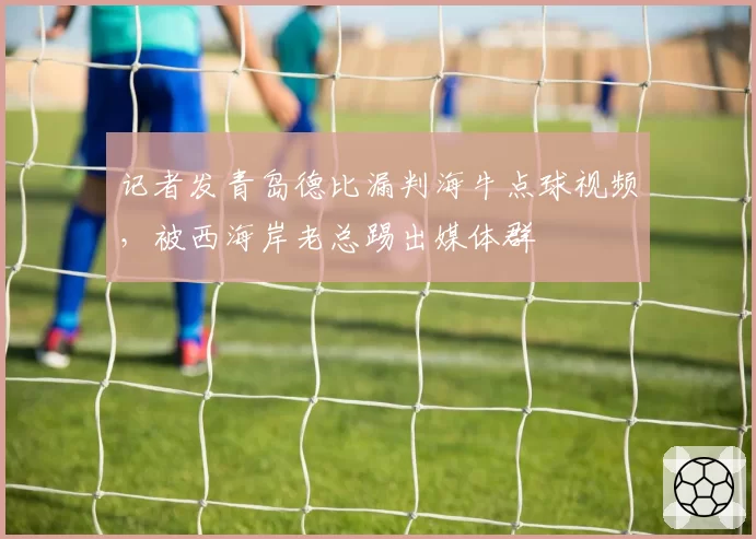 记者发青岛德比漏判海牛点球视频，被西海岸老总踢出媒体群