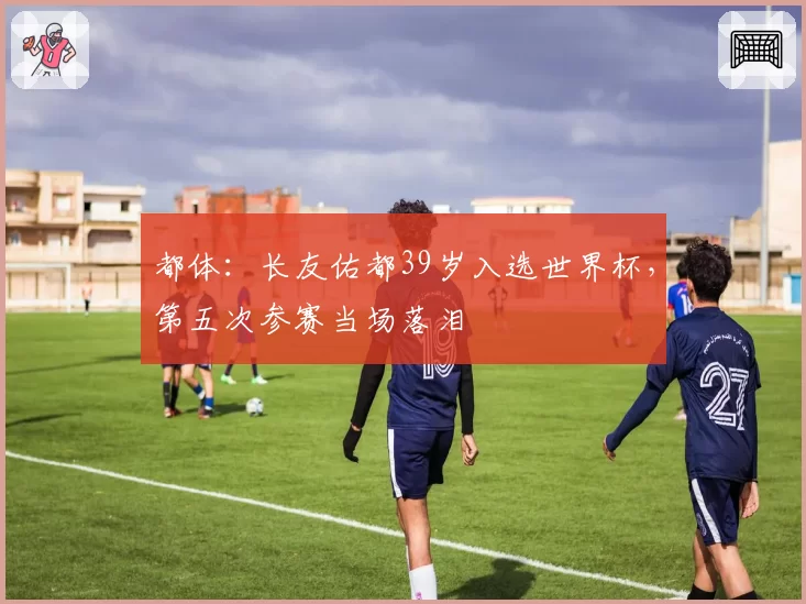 都体：长友佑都39岁入选世界杯，第五次参赛当场落泪
