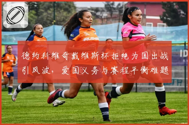 德约科维奇戴维斯杯拒绝为国出战引风波，爱国义务与赛程平衡难题