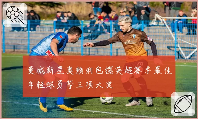 曼城新星奥赖利包揽英超赛季最佳年轻球员等三项大奖