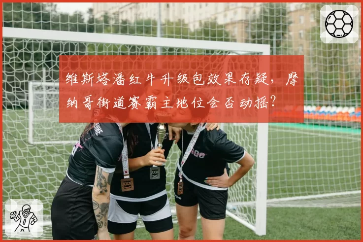维斯塔潘红牛升级包效果存疑，摩纳哥街道赛霸主地位会否动摇？
