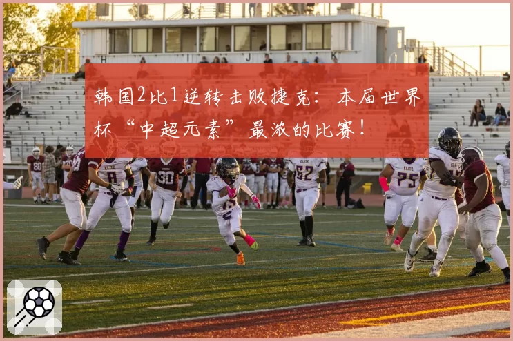韩国2比1逆转击败捷克：本届世界杯“中超元素”最浓的比赛！