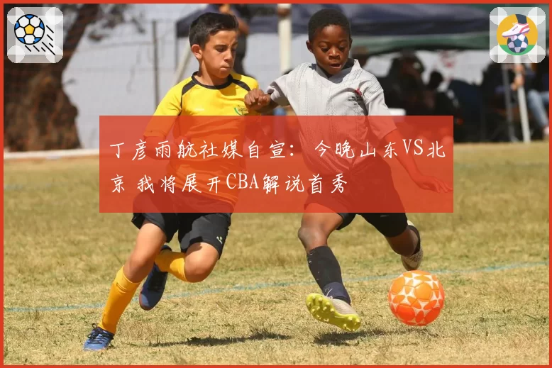 丁彦雨航社媒自宣：今晚山东VS北京 我将展开CBA解说首秀