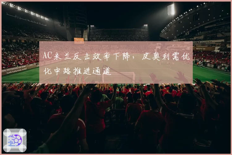 AC米兰反击效率下降,皮奥利需优化中路推进通道